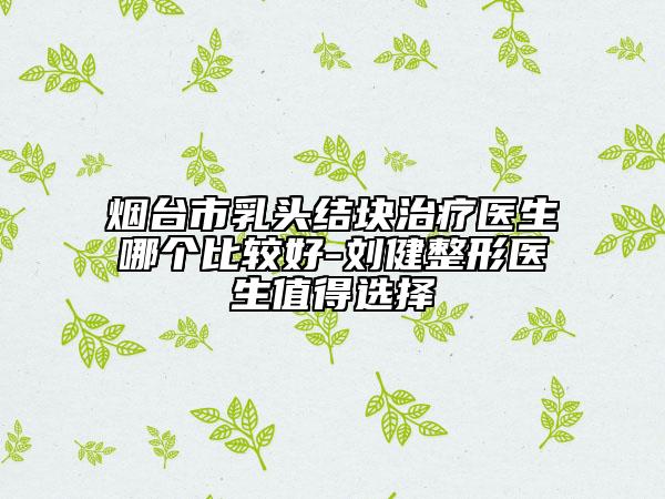 烟台市乳头结块治疗医生哪个比较好-刘健整形医生值得选择