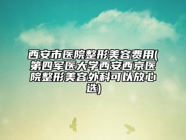 西安市医院整形美容费用(第四军医大学西安西京医院整形美容外科可以放心选)
