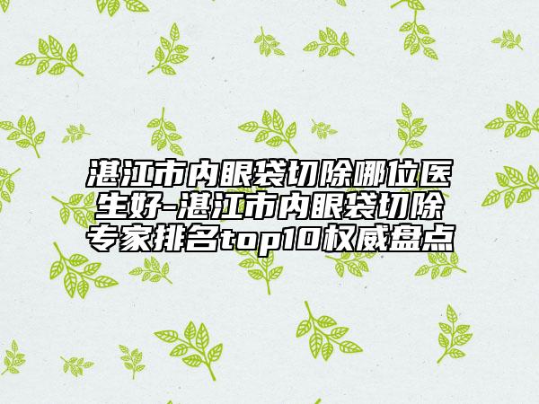 湛江市内眼袋切除哪位医生好-湛江市内眼袋切除专家排名top10权威盘点