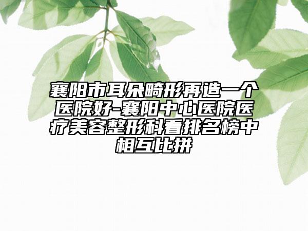 襄阳市耳朵畸形再造一个医院好-襄阳中心医院医疗美容整形科看排名榜中相互比拼