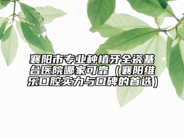 襄阳市专业种植牙全瓷基台医院哪家可靠（襄阳维乐口腔实力与口碑的首选）