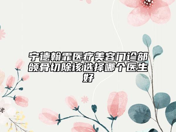 宁德翰霏医疗美容门诊部颌骨切除该选择哪个医生好