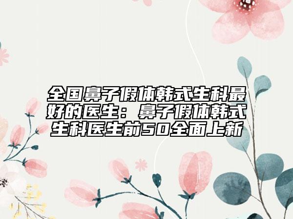全国鼻子假体韩式生科最好的医生：鼻子假体韩式生科医生前50全面上新