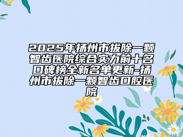 2025年扬州市拔除一颗智齿医院综合实力前十名口碑榜全新名单更新-扬州市拔除一颗智齿口腔医院