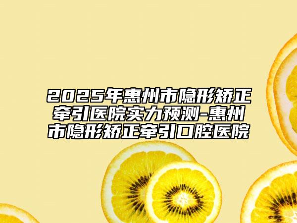 2025年惠州市隐形矫正牵引医院实力预测-惠州市隐形矫正牵引口腔医院
