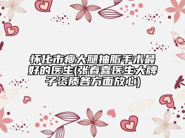 怀化市瘦大腿抽脂手术最好的医生(张春喜医生大牌子资质各方面放心)