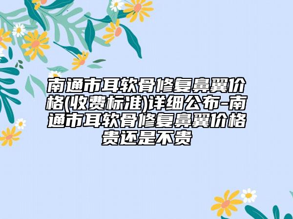 南通市耳软骨修复鼻翼价格(收费标准)详细公布-南通市耳软骨修复鼻翼价格贵还是不贵
