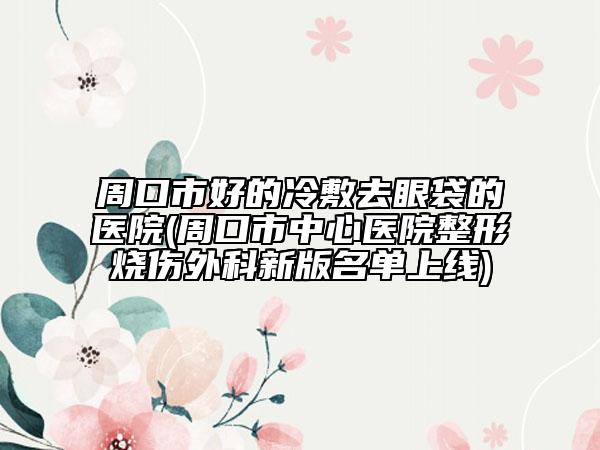 周口市好的冷敷去眼袋的医院(周口市中心医院整形烧伤外科新版名单上线)
