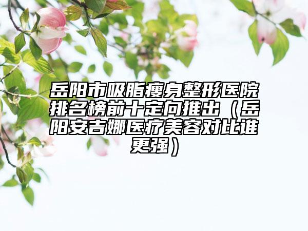 岳阳市吸脂瘦身整形医院排名榜前十定向推出（岳阳安吉娜医疗美容对比谁更强）
