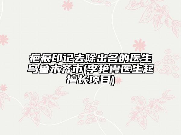 疤痕印记去除出名的医生乌鲁木齐市(李艳霞医生起擅长项目)