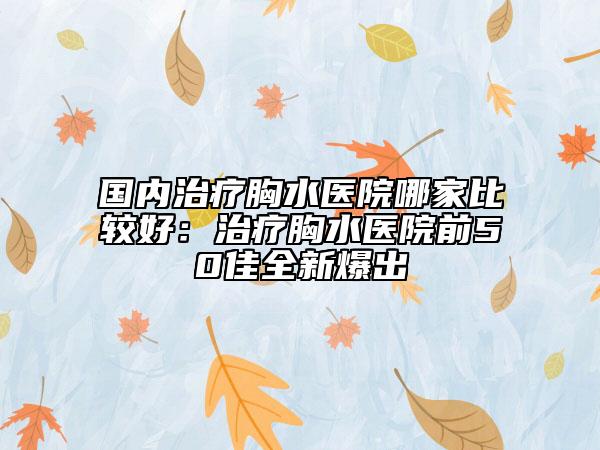 国内治疗胸水医院哪家比较好：治疗胸水医院前50佳全新爆出