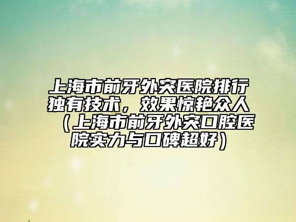 上海市前牙外突医院排行独有技术，效果惊艳众人（上海市前牙外突口腔医院实力与口碑超好）