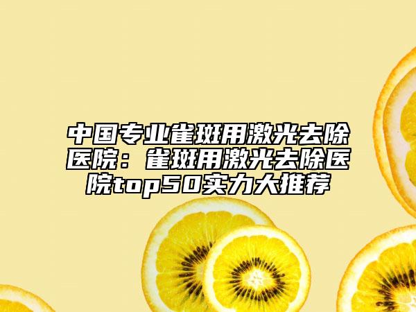中国专业雀斑用激光去除医院：雀斑用激光去除医院top50实力大推荐