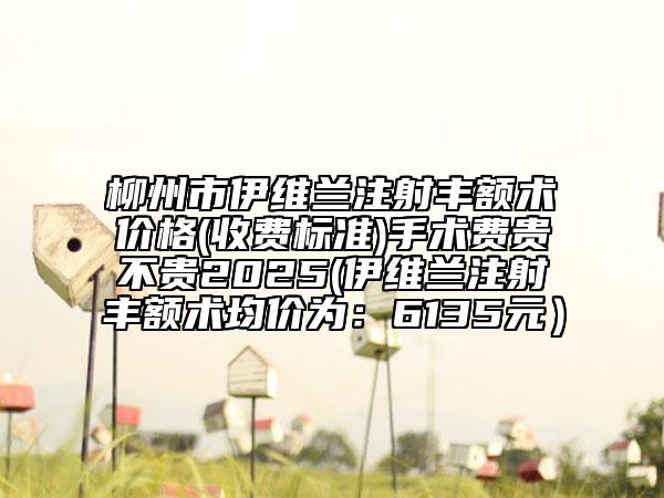 柳州市伊维兰注射丰额术价格(收费标准)手术费贵不贵2025(伊维兰注射丰额术均价为：6135元）