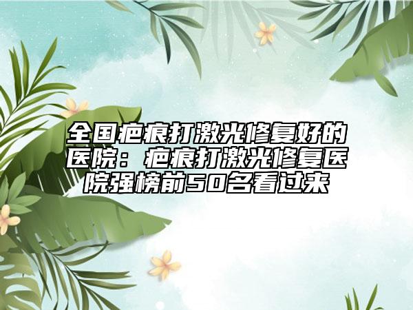 全国疤痕打激光修复好的医院：疤痕打激光修复医院强榜前50名看过来