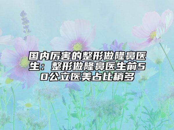 国内厉害的整形做隆鼻医生：整形做隆鼻医生前50公立医美占比稍多
