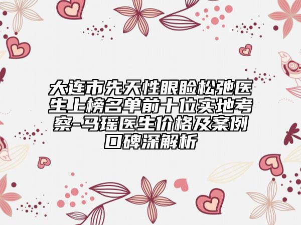 大连市先天性眼睑松弛医生上榜名单前十位实地考察-马瑶医生价格及案例口碑深解析