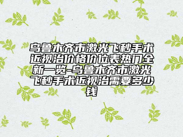 乌鲁木齐市激光飞秒手术近视治价格价位表热门全新一览-乌鲁木齐市激光飞秒手术近视治需要多少钱