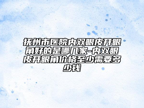 抚州市医院内双眼皮开眼角好的是哪几家-内双眼皮开眼角价格至少需要多少钱