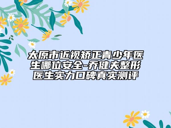 太原市近视矫正青少年医生哪位安全-乔健夫整形医生实力口碑真实测评