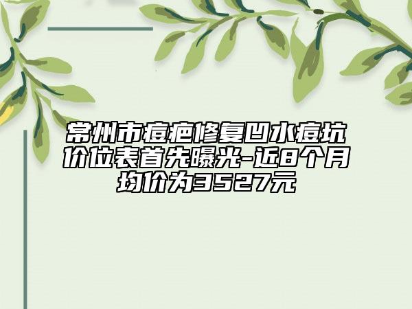 常州市痘疤修复凹水痘坑价位表首先曝光-近8个月均价为3527元