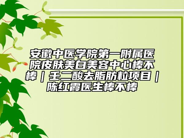 安徽中医学院第一附属医院皮肤美白美容中心棒不棒｜壬二酸去脂肪粒项目｜陈红霞医生棒不棒