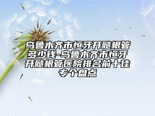 乌鲁木齐市恒牙开髓根管多少钱-乌鲁木齐市恒牙开髓根管医院排名前十佳专个盘点