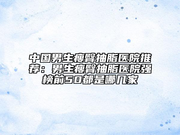 中国男生瘦臀抽脂医院推荐：男生瘦臀抽脂医院强榜前50都是哪几家