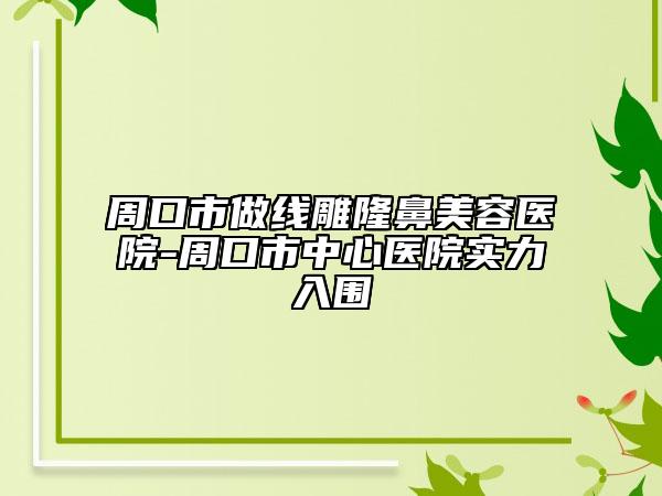 周口市做线雕隆鼻美容医院-周口市中心医院实力入围