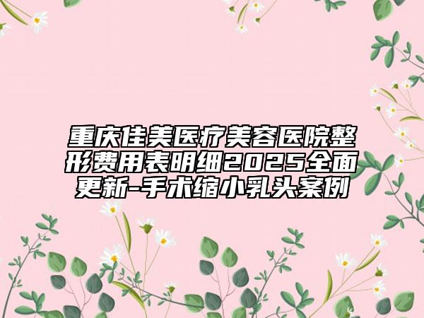 重庆佳美医疗美容医院整形费用表明细2025全面更新-手术缩小乳头案例