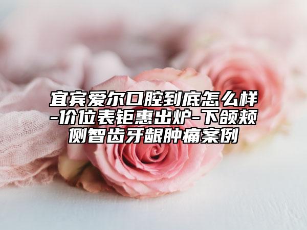 宜宾爱尔口腔到底怎么样-价位表钜惠出炉-下颌颊侧智齿牙龈肿痛案例