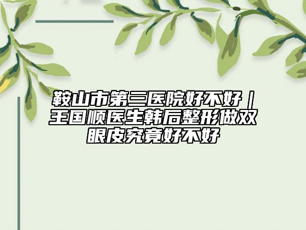 鞍山市第三医院好不好｜王国顺医生韩后整形做双眼皮究竟好不好