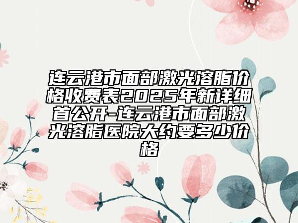 连云港市面部激光溶脂价格收费表2025年新详细首公开-连云港市面部激光溶脂医院大约要多少价格