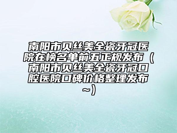 南阳市贝丝美全瓷牙冠医院在榜名单前五正规发布（南阳市贝丝美全瓷牙冠口腔医院口碑价格整理发布~）