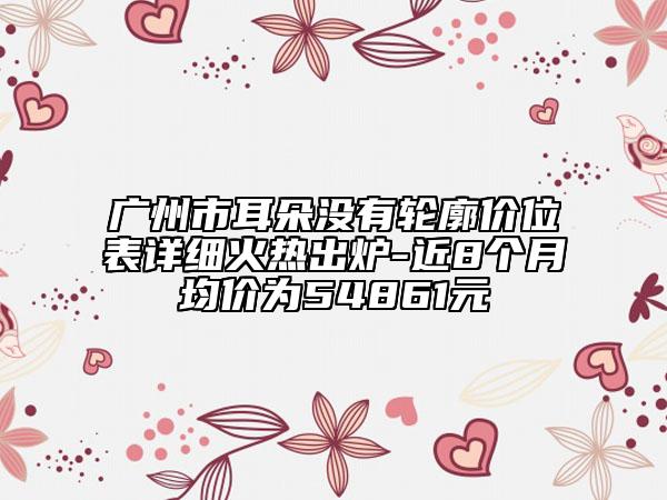 广州市耳朵没有轮廓价位表详细火热出炉-近8个月均价为54861元