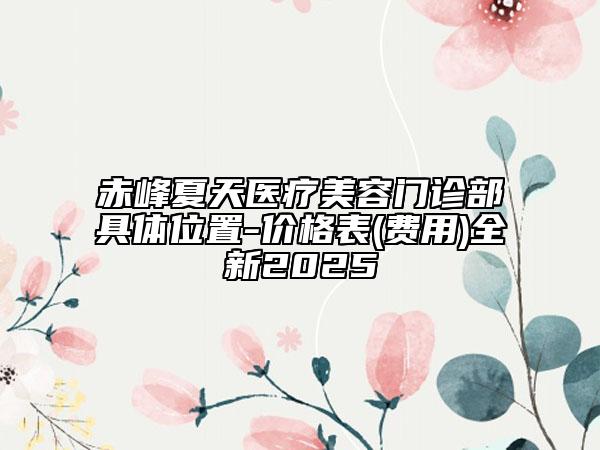 赤峰夏天医疗美容门诊部具体位置-价格表(费用)全新2025