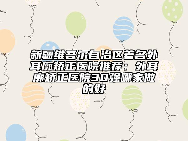 新疆维吾尔自治区著名外耳廓矫正医院推荐：外耳廓矫正医院30强哪家做的好