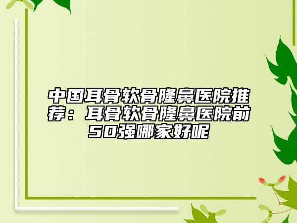 中国耳骨软骨隆鼻医院推荐：耳骨软骨隆鼻医院前50强哪家好呢
