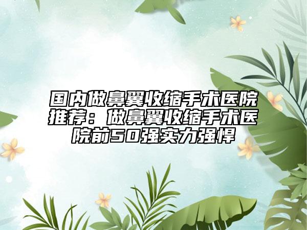 国内做鼻翼收缩手术医院推荐：做鼻翼收缩手术医院前50强实力强悍
