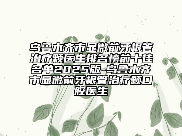 乌鲁木齐市显微前牙根管治疗颗医生排名榜前十佳名单2025版-乌鲁木齐市显微前牙根管治疗颗口腔医生