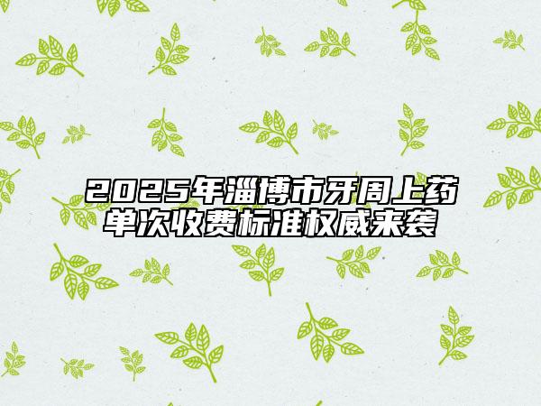 2025年淄博市牙周上药单次收费标准权威来袭