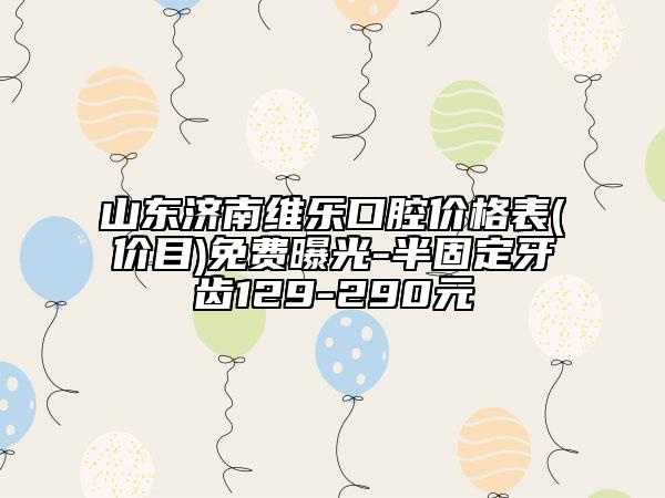 山东济南维乐口腔价格表(价目)免费曝光-半固定牙齿129-290元