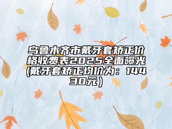 乌鲁木齐市戴牙套矫正价格收费表2025全面曝光(戴牙套矫正均价为：14430元）
