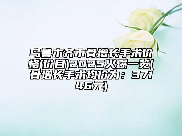 乌鲁木齐市骨增长手术价格(价目)2025火爆一览(骨增长手术均价为：37146元)