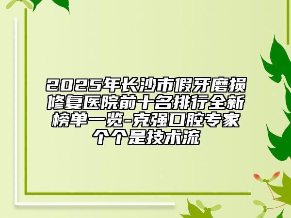 2025年长沙市假牙磨损修复医院前十名排行全新榜单一览-克强口腔专家个个是技术流