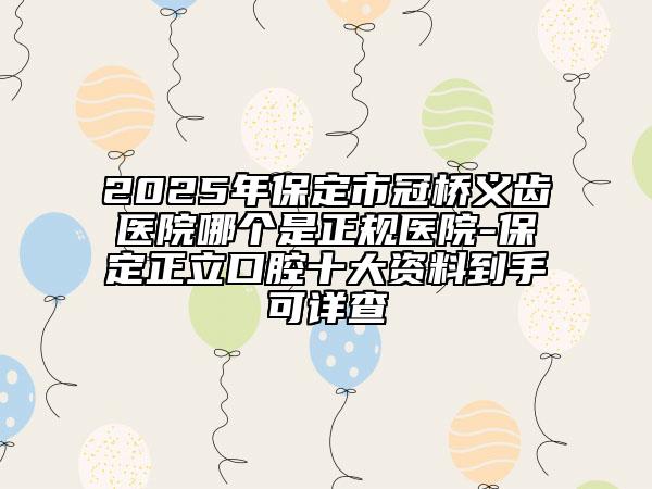 2025年保定市冠桥义齿医院哪个是正规医院-保定正立口腔十大资料到手可详查