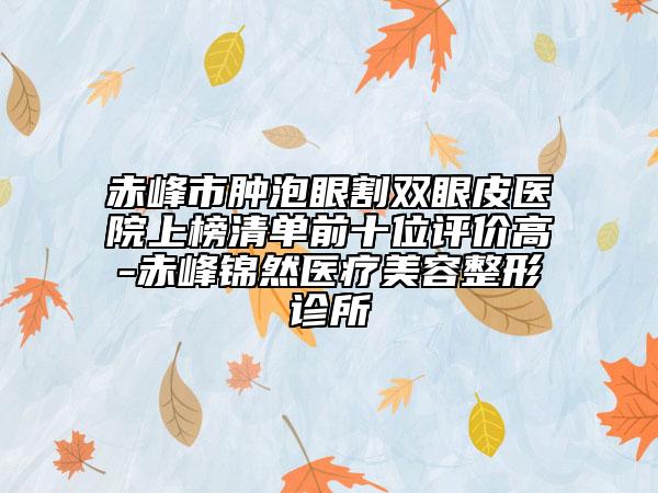 赤峰市肿泡眼割双眼皮医院上榜清单前十位评价高-赤峰锦然医疗美容整形诊所