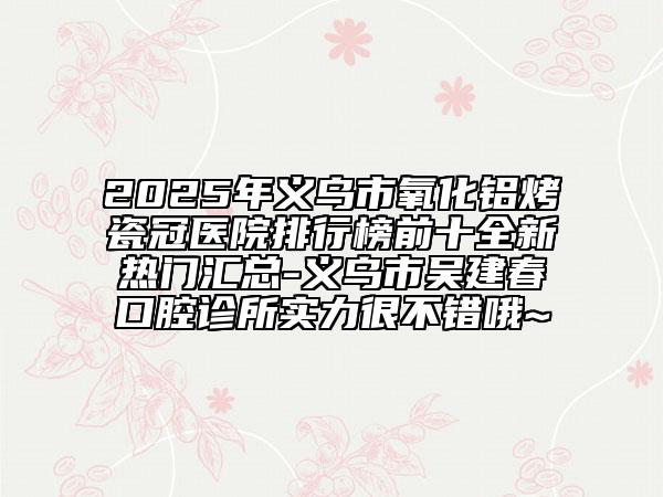 2025年义乌市氧化铝烤瓷冠医院排行榜前十全新热门汇总-义乌市吴建春口腔诊所实力很不错哦~