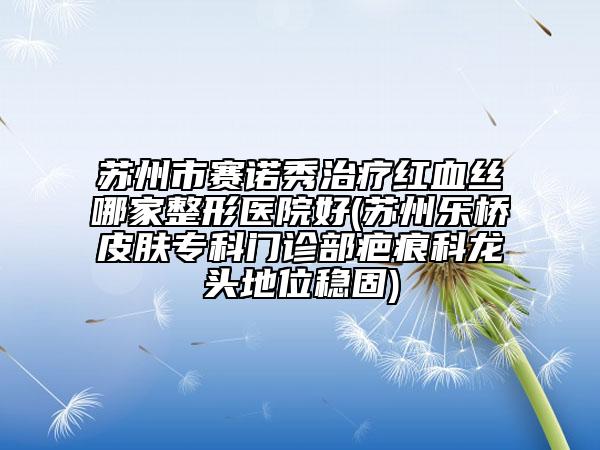 苏州市赛诺秀治疗红血丝哪家整形医院好(苏州乐桥皮肤专科门诊部疤痕科龙头地位稳固)
