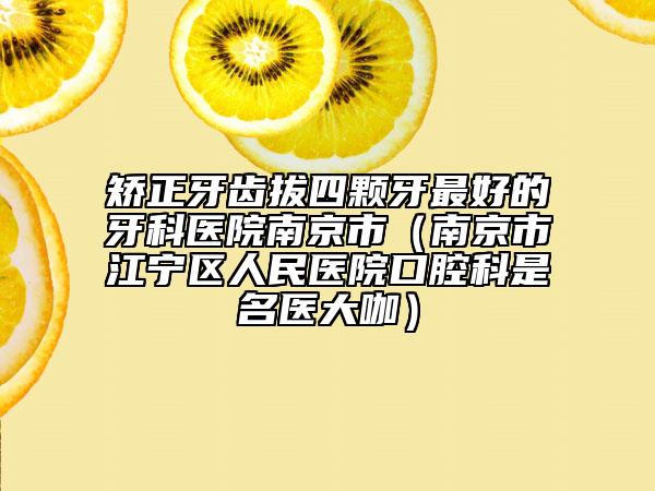 矫正牙齿拔四颗牙最好的牙科医院南京市（南京市江宁区人民医院口腔科是名医大咖）